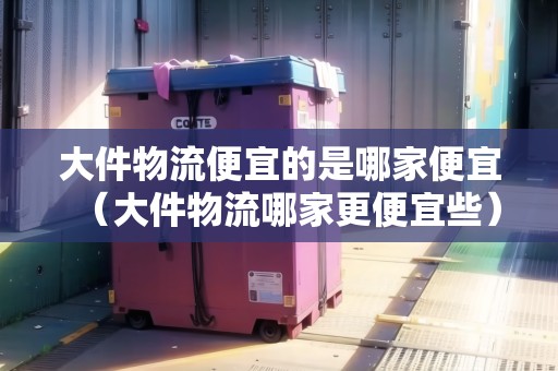 大件物流便宜的是哪家便宜（大件物流哪家更便宜些）