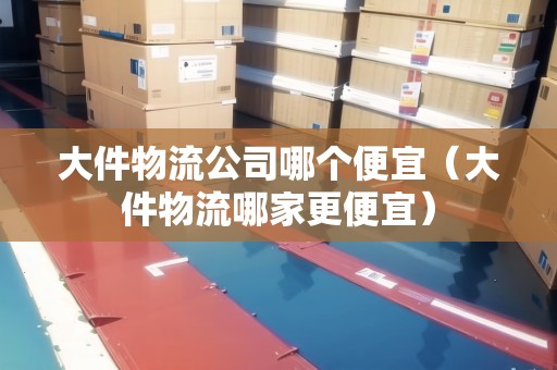 大件物流公司哪個便宜（大件物流哪家更便宜）