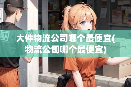 大件物流公司哪個最便宜(物流公司哪個最便宜)