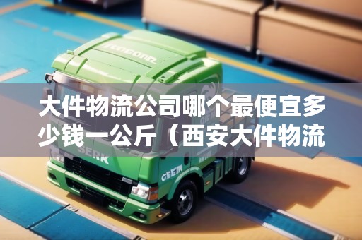 大件物流公司哪個(gè)最便宜多少錢一公斤（西安大件物流哪家便宜）