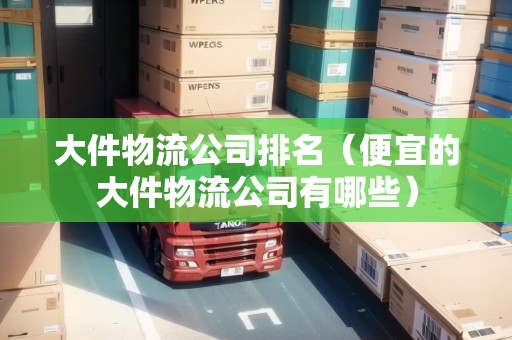 大件物流公司排名(便宜的大件物流公司有哪些) 大件物流公司排名(便宜的大件物流公司有哪些)