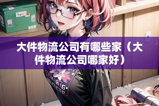 大件物流公司有哪些家（大件物流公司哪家好）