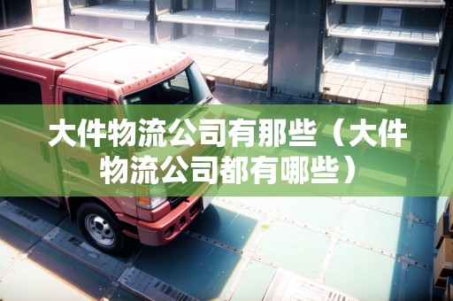 大件物流公司有那些(大件物流公司都有哪些) 大件物流公司有那些(大件物流公司都有哪些)