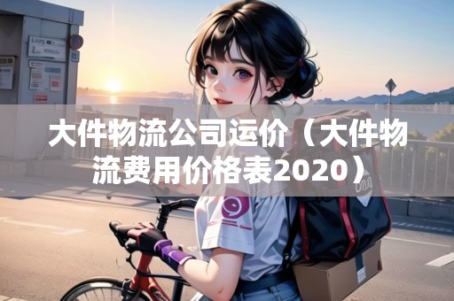 大件物流公司運(yùn)價(jià)（大件物流費(fèi)用價(jià)格表2020）