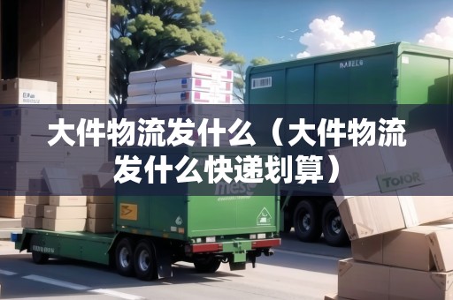 大件物流發(fā)什么（大件物流發(fā)什么快遞劃算）