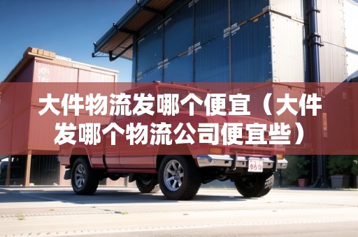 大件物流發(fā)哪個(gè)便宜(大件發(fā)哪個(gè)物流公司便宜些) 大件物流發(fā)哪個(gè)便宜(大件發(fā)哪個(gè)物流公司便宜些)
