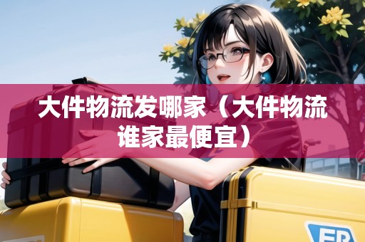 大件物流發(fā)哪家（大件物流誰家最便宜）