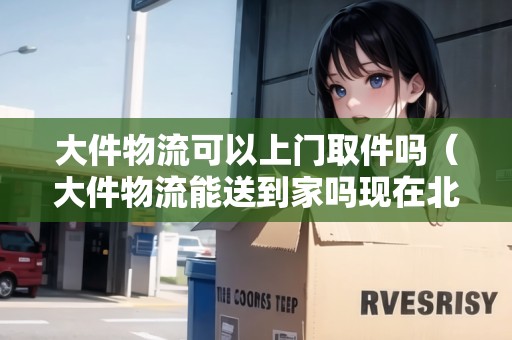 大件物流可以上門取件嗎（大件物流能送到家嗎現(xiàn)在北京）