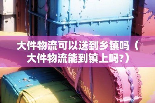 大件物流可以送到鄉(xiāng)鎮(zhèn)嗎（大件物流能到鎮(zhèn)上嗎?）