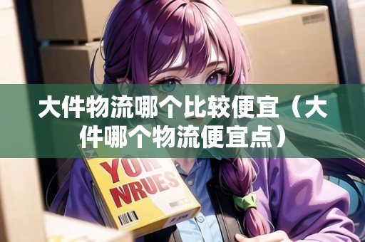 大件物流哪個比較便宜（大件哪個物流便宜點(diǎn)）