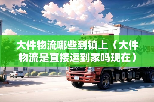大件物流哪些到鎮(zhèn)上（大件物流是直接運(yùn)到家嗎現(xiàn)在）