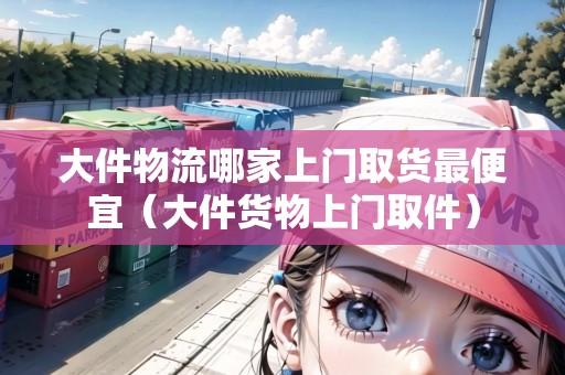 大件物流哪家上門取貨最便宜（大件貨物上門取件）