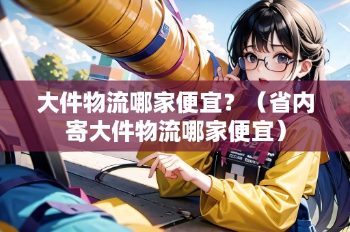 大件物流哪家便宜？（省內(nèi)寄大件物流哪家便宜）