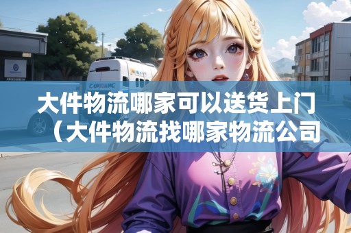 大件物流哪家可以送貨上門（大件物流找哪家物流公司方便）