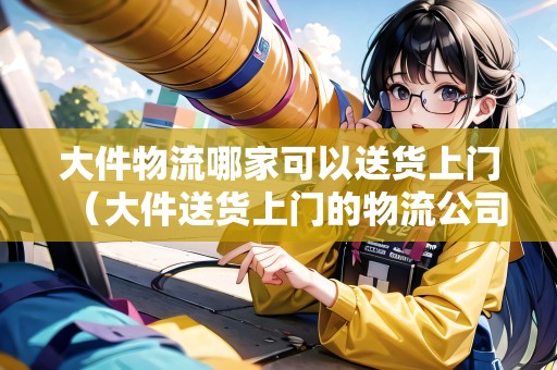 大件物流哪家可以送貨上門(mén)（大件送貨上門(mén)的物流公司有哪些）