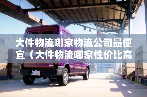 大件物流哪家物流公司最便宜（大件物流哪家性價(jià)比高）