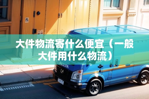 大件物流寄什么便宜（一般大件用什么物流）