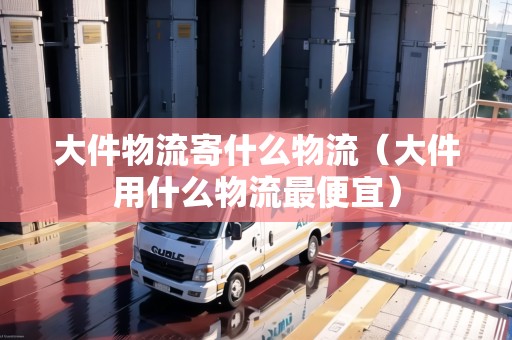 大件物流寄什么物流（大件用什么物流最便宜）