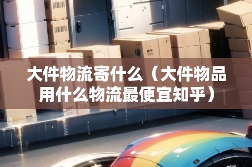 大件物流寄什么（大件物品用什么物流最便宜知乎）