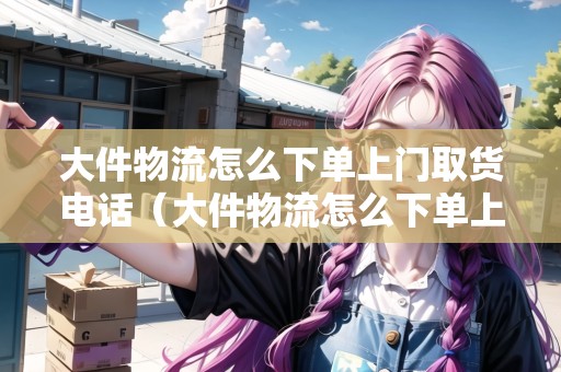 大件物流怎么下單上門取貨電話(大件物流怎么下單上門取貨電話) 大件物流怎么下單上門取貨電話(大件物流怎么下單上門取貨電話)