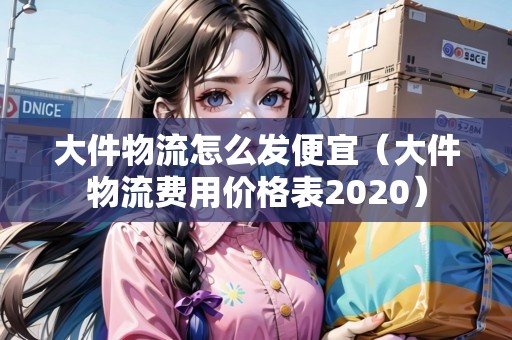大件物流怎么發(fā)便宜（大件物流費(fèi)用價(jià)格表2020）