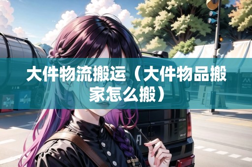 大件物流搬運（大件物品搬家怎么搬）
