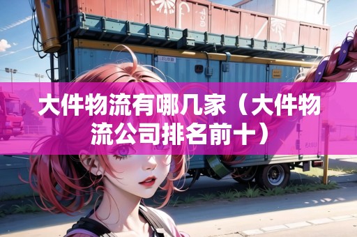 大件物流有哪幾家（大件物流公司排名前十）