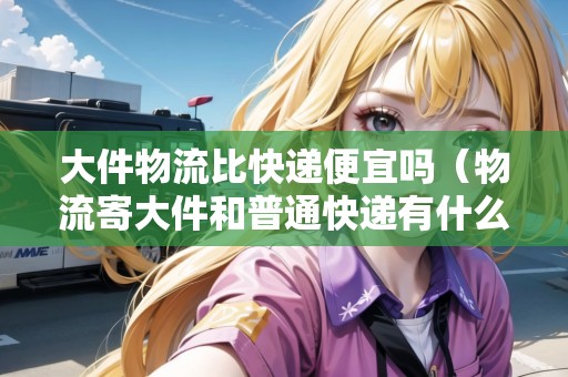 大件物流比快遞便宜嗎（物流寄大件和普通快遞有什么區(qū)別）