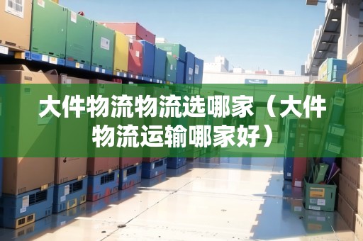大件物流物流選哪家（大件物流運(yùn)輸哪家好）
