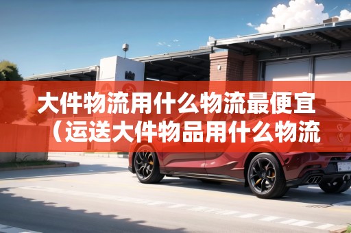 大件物流用什么物流最便宜（運送大件物品用什么物流便宜）