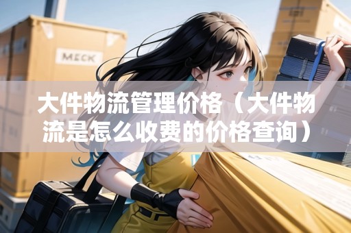大件物流管理價格（大件物流是怎么收費的價格查詢）