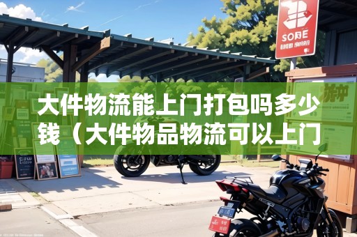 大件物流能上門(mén)打包嗎多少錢(qián)（大件物品物流可以上門(mén)打包嗎安全嗎）