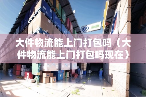 大件物流能上門打包嗎（大件物流能上門打包嗎現(xiàn)在）