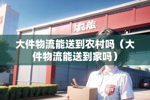 大件物流能送到農(nóng)村嗎（大件物流能送到家嗎）
