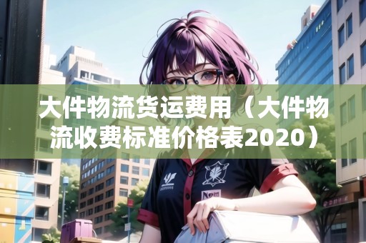 大件物流貨運(yùn)費(fèi)用（大件物流收費(fèi)標(biāo)準(zhǔn)價(jià)格表2020）