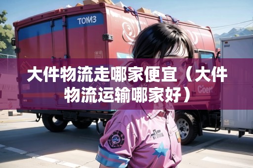 大件物流走哪家便宜（大件物流運(yùn)輸哪家好）
