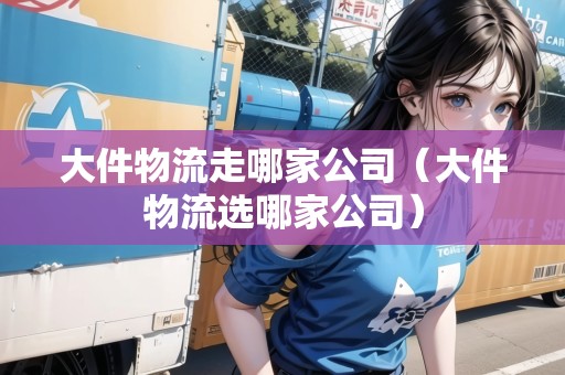 大件物流走哪家公司（大件物流選哪家公司）