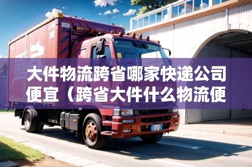 大件物流跨省哪家快遞公司便宜（跨省大件什么物流便宜）