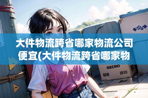 大件物流跨省哪家物流公司便宜(大件物流跨省哪家物流公司便宜知乎)