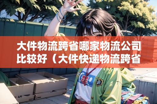 大件物流跨省哪家物流公司比較好（大件快遞物流跨省郵寄最合適的是）