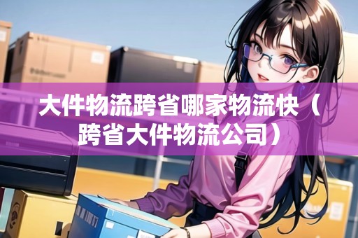大件物流跨省哪家物流快（跨省大件物流公司）