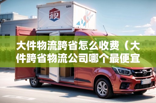 大件物流跨省怎么收費(fèi)（大件跨省物流公司哪個(gè)最便宜好用）