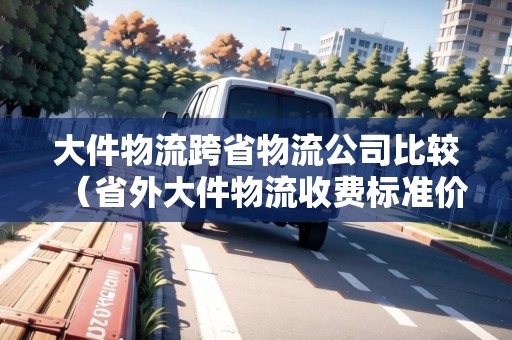 大件物流跨省物流公司比較（省外大件物流收費(fèi)標(biāo)準(zhǔn)價(jià)格表）