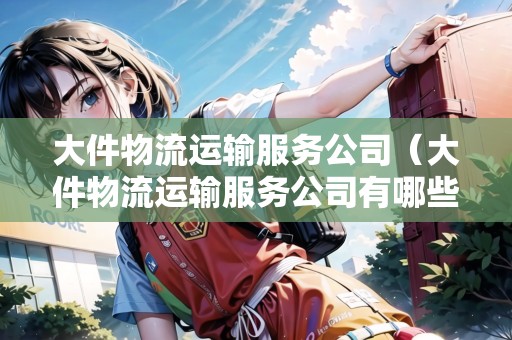 大件物流運(yùn)輸服務(wù)公司(大件物流運(yùn)輸服務(wù)公司有哪些) 大件物流運(yùn)輸服務(wù)公司(大件物流運(yùn)輸服務(wù)公司有哪些)