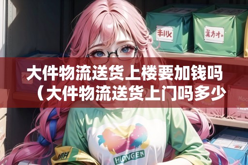 大件物流送貨上樓要加錢嗎（大件物流送貨上門嗎多少錢）