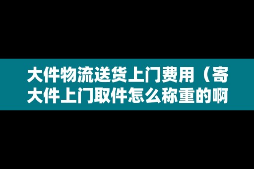 大件物流送貨上門費(fèi)用（寄大件上門取件怎么稱重的啊視頻教程）