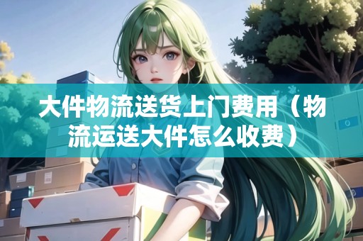 大件物流送貨上門費(fèi)用（物流運(yùn)送大件怎么收費(fèi)）