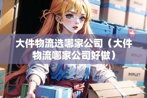 大件物流選哪家公司（大件物流哪家公司好做）