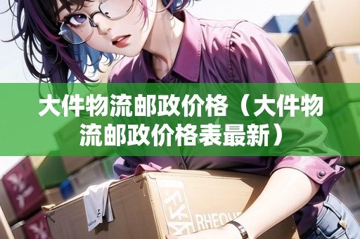 大件物流郵政價(jià)格（大件物流郵政價(jià)格表最新）