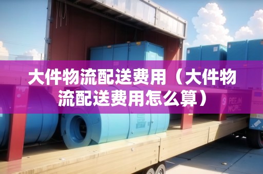 大件物流配送費(fèi)用(大件物流配送費(fèi)用怎么算) 大件物流配送費(fèi)用(大件物流配送費(fèi)用怎么算)